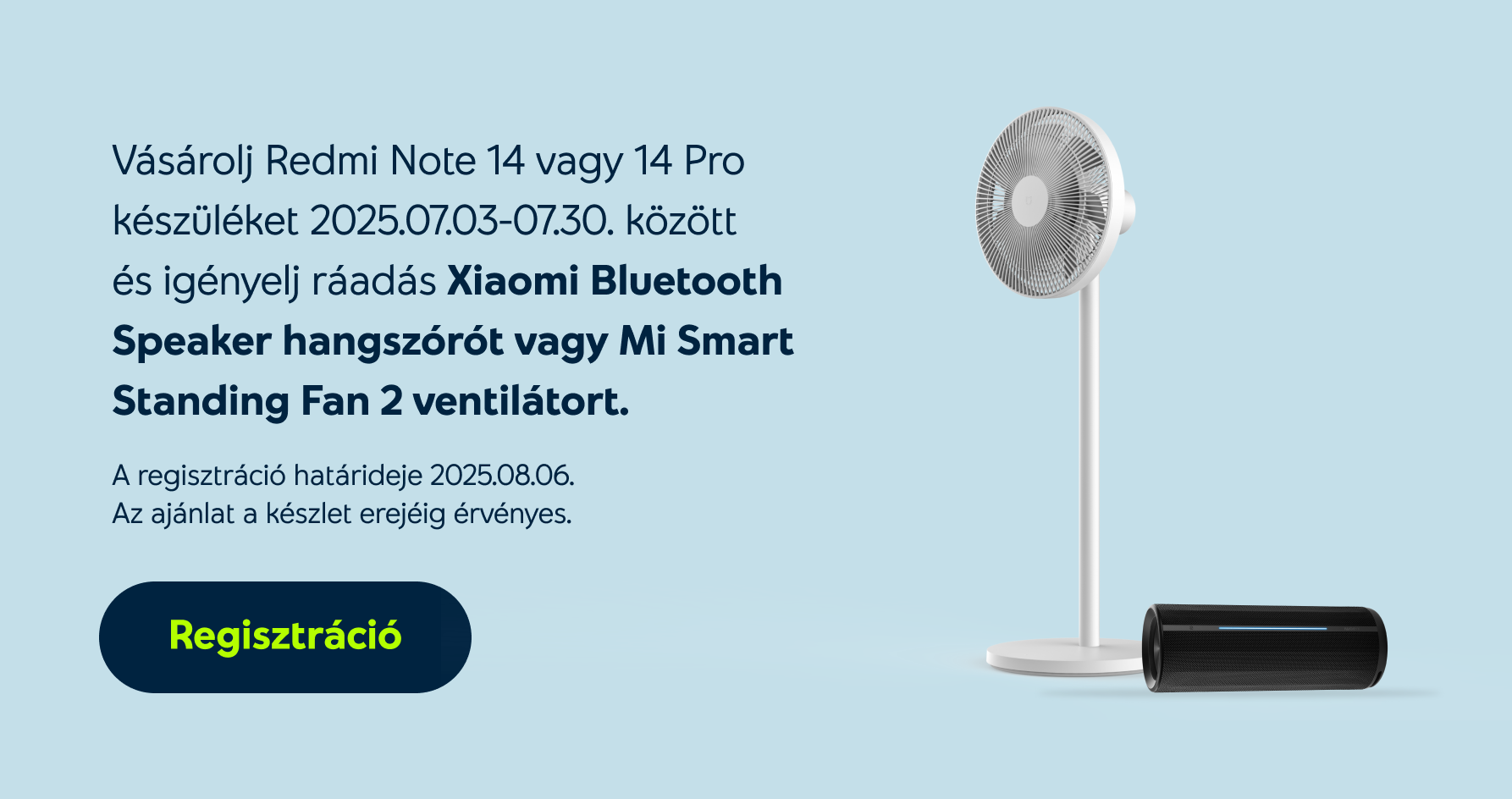 Vásárolj Redmi Note 14 vagy 14 Pro készüléket 2025.07.03-07.30. között és igényelj ráadás Xiaomi Bluetooth Speaker hangszórót vagy Mi Smart Standing Fan 2 ventilátort. A regisztráció határideje 2025.08.06. Az ajánlat a készlet erejéig érvényes.